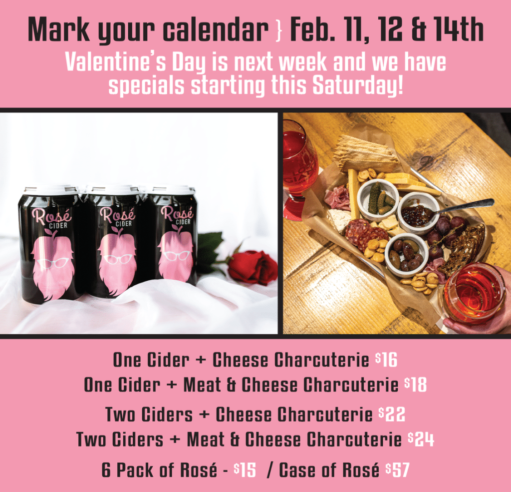 Mark your calendar Feb. 11, 12 & 14th
Valentine's Day is next week and we have specials startino this Saturday!

One Cider + Cheese Charcuterie S16
One Cider + Meat & Cheese Charcuterie $18
Two Ciders + Cheese Charcuterie $22
Two Ciders + Meat & Cheese Charcuterie $24
6 Pack of Rosé - $15 / Case of Rosé $57